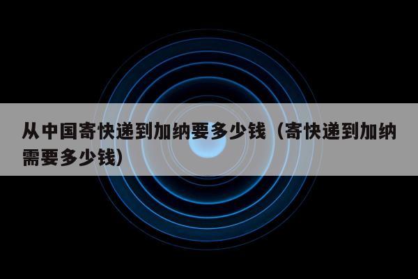 从中国寄快递到加纳要多少钱（寄快递到加纳需要多少钱）