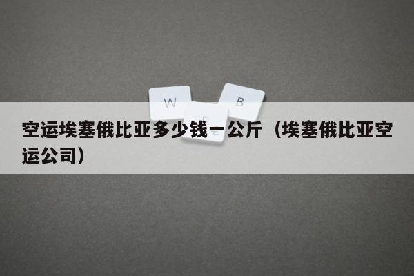 空运埃塞俄比亚多少钱一公斤（埃塞俄比亚空运公司）