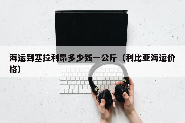 海运到塞拉利昂多少钱一公斤（利比亚海运价格）