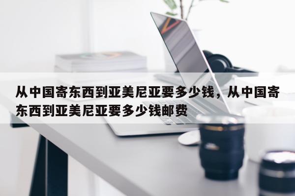 从中国寄东西到亚美尼亚要多少钱，从中国寄东西到亚美尼亚要多少钱邮费