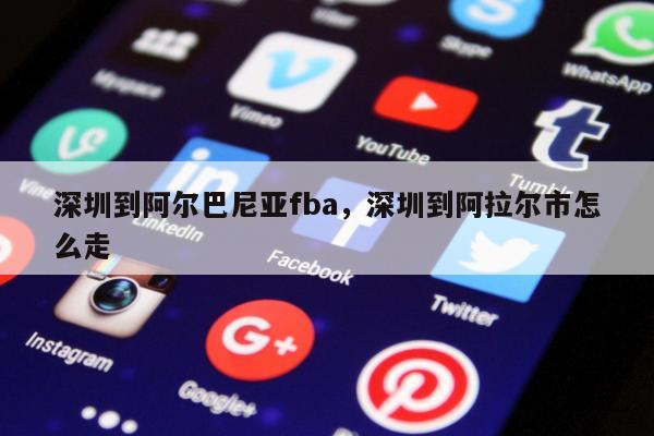 深圳到阿尔巴尼亚fba，深圳到阿拉尔市怎么走