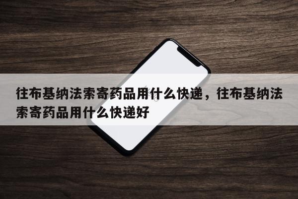 往布基纳法索寄药品用什么快递，往布基纳法索寄药品用什么快递好