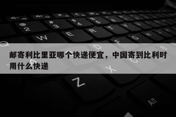 邮寄利比里亚哪个快递便宜，中国寄到比利时用什么快递