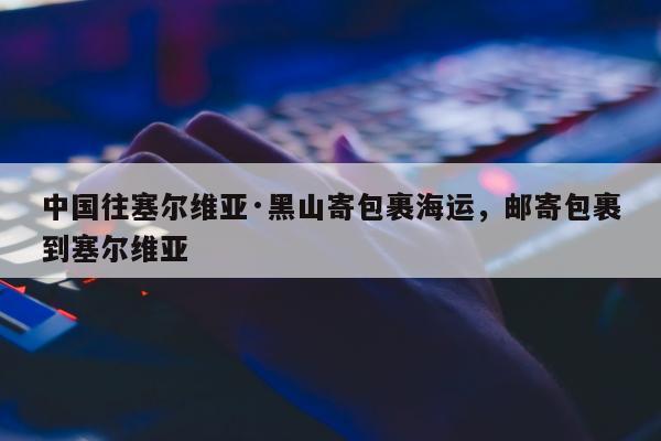 中国往塞尔维亚·黑山寄包裹海运，邮寄包裹到塞尔维亚