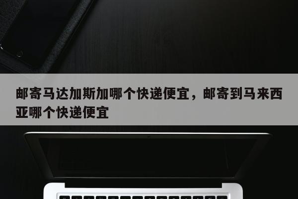 邮寄马达加斯加哪个快递便宜，邮寄到马来西亚哪个快递便宜