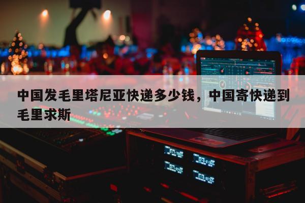 中国发毛里塔尼亚快递多少钱，中国寄快递到毛里求斯