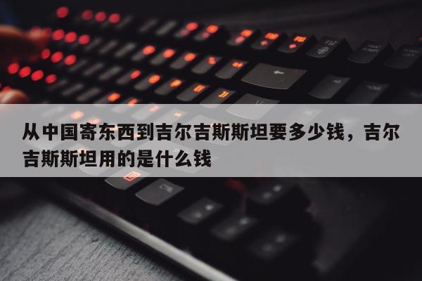 从中国寄东西到吉尔吉斯斯坦要多少钱，吉尔吉斯斯坦用的是什么钱