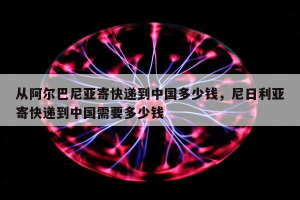 从阿尔巴尼亚寄快递到中国多少钱，尼日利亚寄快递到中国需要多少钱