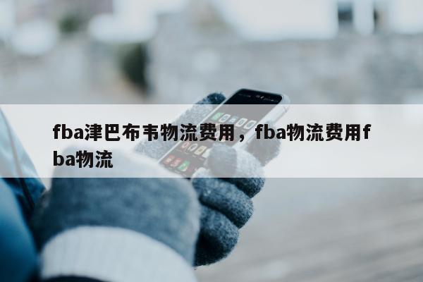 fba津巴布韦物流费用，fba物流费用fba物流