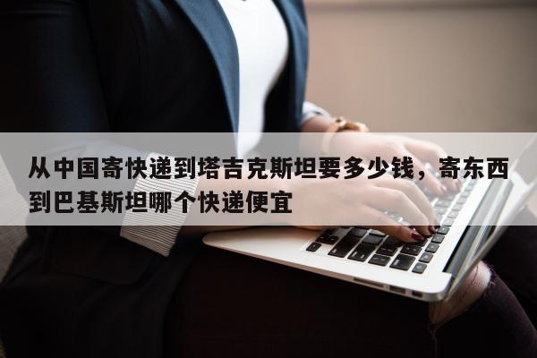 从中国寄快递到塔吉克斯坦要多少钱，寄东西到巴基斯坦哪个快递便宜