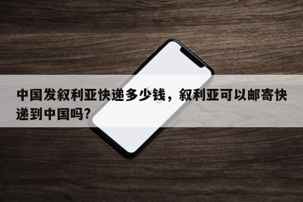 中国发叙利亚快递多少钱，叙利亚可以邮寄快递到中国吗?