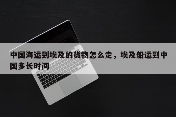 中国海运到埃及的货物怎么走，埃及船运到中国多长时间