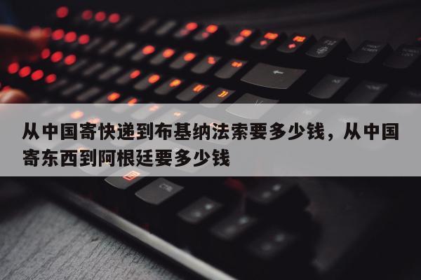 从中国寄快递到布基纳法索要多少钱，从中国寄东西到阿根廷要多少钱