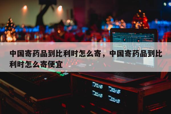 中国寄药品到比利时怎么寄，中国寄药品到比利时怎么寄便宜