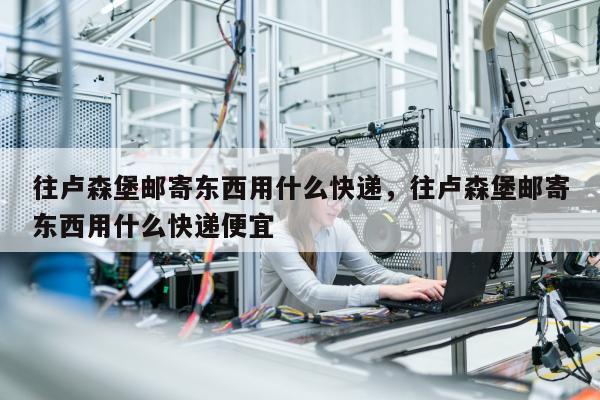 往卢森堡邮寄东西用什么快递，往卢森堡邮寄东西用什么快递便宜