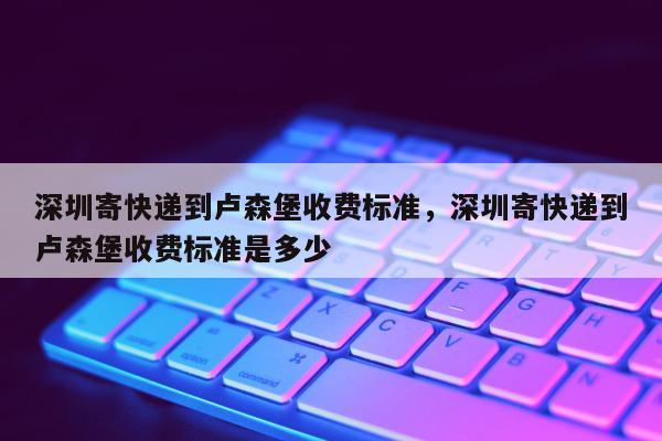 深圳寄快递到卢森堡收费标准，深圳寄快递到卢森堡收费标准是多少