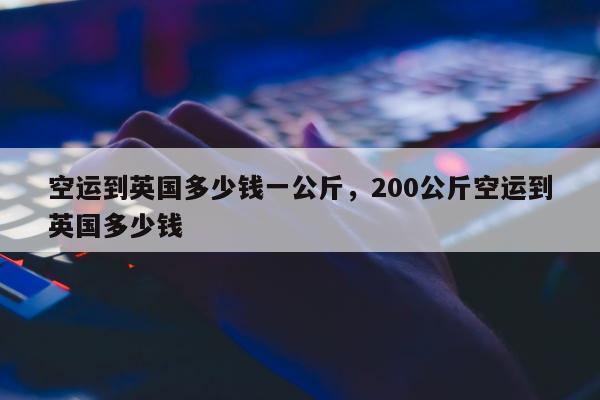 空运到英国多少钱一公斤，200公斤空运到英国多少钱