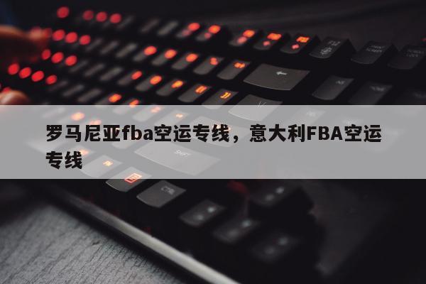 罗马尼亚fba空运专线，意大利FBA空运专线