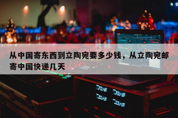 从中国寄东西到立陶宛要多少钱，从立陶宛邮寄中国快递几天