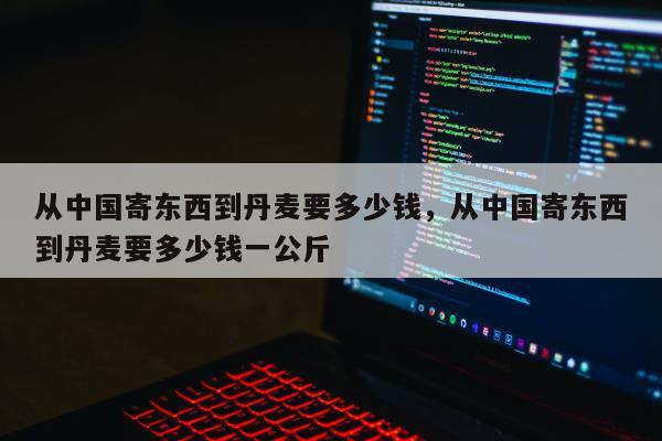 从中国寄东西到丹麦要多少钱，从中国寄东西到丹麦要多少钱一公斤