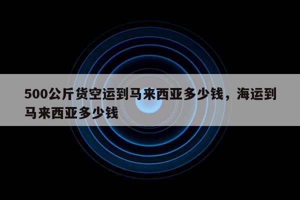 500公斤货空运到马来西亚多少钱，海运到马来西亚多少钱