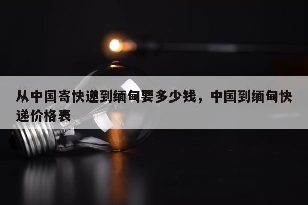 从中国寄快递到缅甸要多少钱，中国到缅甸快递价格表