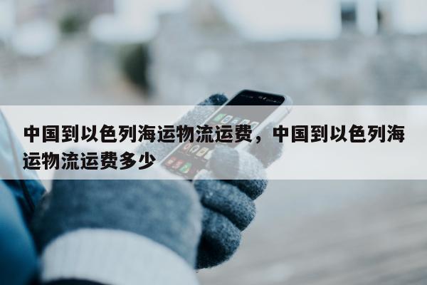 中国到以色列海运物流运费，中国到以色列海运物流运费多少