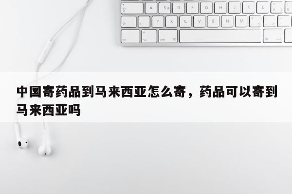 中国寄药品到马来西亚怎么寄，药品可以寄到马来西亚吗