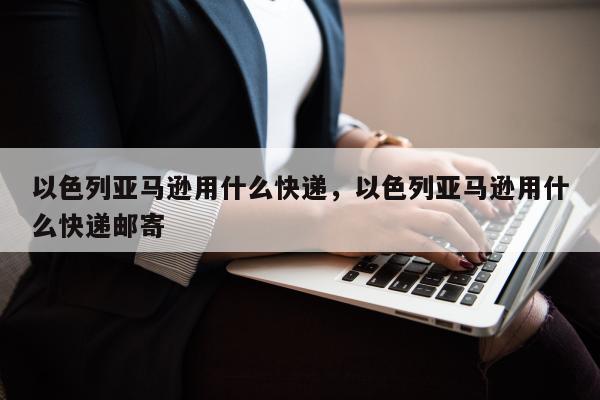 以色列亚马逊用什么快递，以色列亚马逊用什么快递邮寄