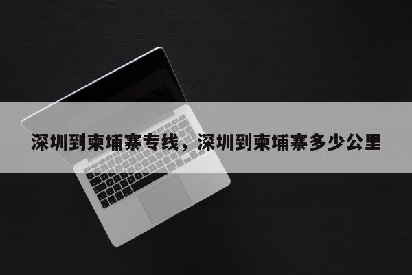 深圳到柬埔寨专线，深圳到柬埔寨多少公里