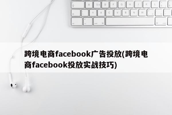 跨境电商facebook广告投放(跨境电商facebook投放实战技巧)